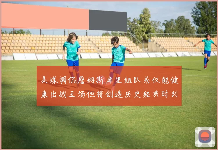 美媒调侃詹姆斯库里组队或仅能健康出战五场但将创造历史经典时刻